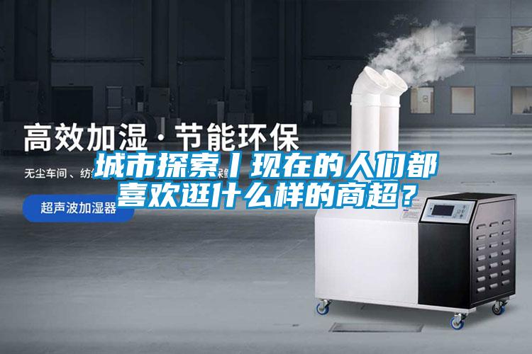 城市探索丨現在的人們都喜歡逛什么樣的商超?
