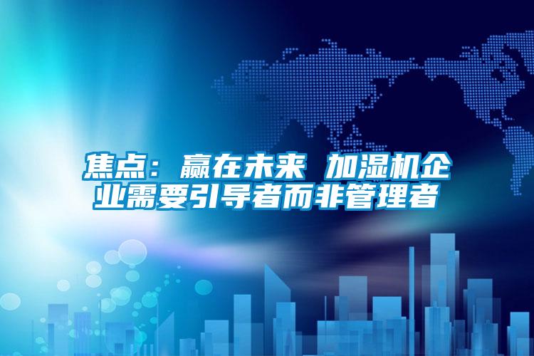 焦點：贏在未來 加濕機企業需要引導者而非管理者
