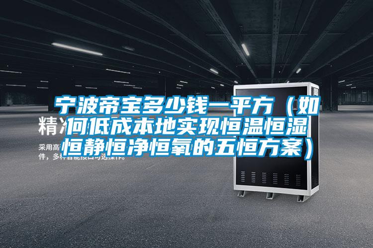 寧波帝寶多少錢一平方（如何低成本地實現恒溫恒濕恒靜恒凈恒氧的五恒方案）