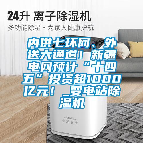 內供七環網、外送六通道！新疆電網預計“十四五”投資超1000億元！_變電站除濕機