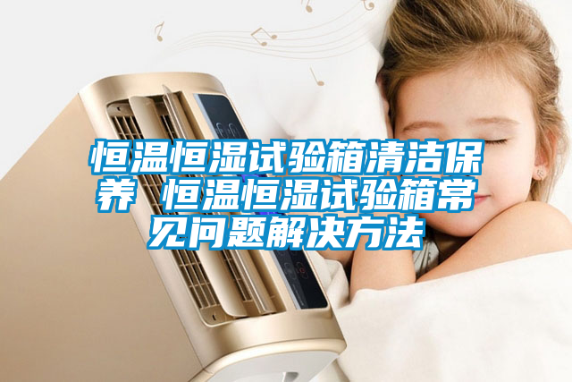 恒溫恒濕試驗(yàn)箱清潔保養(yǎng) 恒溫恒濕試驗(yàn)箱常見問題解決方法